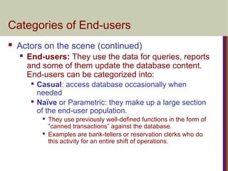 Categories of End-users
 Actors on the scene (continued)
 End-users: They use the data for queries, reports
and some of them update the database content.
End-users can be categorized into:

Casual: access database occasionally when
needed

Naïve or Parametric: they make up a large section
of the end-user population.
 They use previously well-defined functions in the form of
“canned transactions” against the database.
 Examples are bank-tellers or reservation clerks who do
this activity for an entire shift of operations.
 