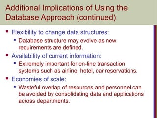 Additional Implications of Using the
Database Approach (continued)
 Flexibility to change data structures:
 Database structure may evolve as new
requirements are defined.
 Availability of current information:
 Extremely important for on-line transaction
systems such as airline, hotel, car reservations.
 Economies of scale:
 Wasteful overlap of resources and personnel can
be avoided by consolidating data and applications
across departments.
 