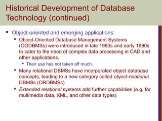 Historical Development of Database
Technology (continued)
 Object-oriented and emerging applications:
 Object-Oriented Database Management Systems
(OODBMSs) were introduced in late 1980s and early 1990s
to cater to the need of complex data processing in CAD and
other applications.

Their use has not taken off much.
 Many relational DBMSs have incorporated object database
concepts, leading to a new category called object-relational
DBMSs (ORDBMSs)
 Extended relational systems add further capabilities (e.g. for
multimedia data, XML, and other data types)
 