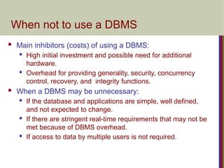 When not to use a DBMS
 Main inhibitors (costs) of using a DBMS:
 High initial investment and possible need for additional
hardware.
 Overhead for providing generality, security, concurrency
control, recovery, and integrity functions.
 When a DBMS may be unnecessary:
 If the database and applications are simple, well defined,
and not expected to change.
 If there are stringent real-time requirements that may not be
met because of DBMS overhead.
 If access to data by multiple users is not required.
 
