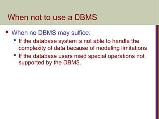When not to use a DBMS
 When no DBMS may suffice:
 If the database system is not able to handle the
complexity of data because of modeling limitations
 If the database users need special operations not
supported by the DBMS.
 