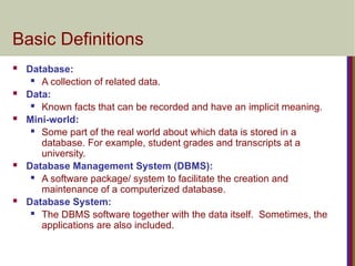 Basic Definitions
 Database:
 A collection of related data.
 Data:
 Known facts that can be recorded and have an implicit meaning.
 Mini-world:
 Some part of the real world about which data is stored in a
database. For example, student grades and transcripts at a
university.
 Database Management System (DBMS):
 A software package/ system to facilitate the creation and
maintenance of a computerized database.
 Database System:
 The DBMS software together with the data itself. Sometimes, the
applications are also included.
 
