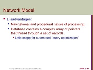 Copyright © 2016 Ramez Elmasri and Shamkant B. Navathe Slide 2- 47
Network Model
 Disadvantages:
 Navigational and procedural nature of processing
 Database contains a complex array of pointers
that thread through a set of records.

Little scope for automated “query optimization”
 