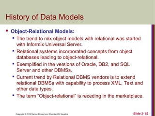 Copyright © 2016 Ramez Elmasri and Shamkant B. Navathe Slide 2- 52
History of Data Models
 Object-Relational Models:

The trend to mix object models with relational was started
with Informix Universal Server.

Relational systems incorporated concepts from object
databases leading to object-relational.
 Exemplified in the versions of Oracle, DB2, and SQL
Server and other DBMSs.

Current trend by Relational DBMS vendors is to extend
relational DBMSs with capability to process XML, Text and
other data types.

The term “Object-relational” is receding in the marketplace.
 