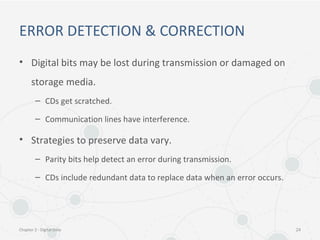 ERROR DETECTION & CORRECTION
• Digital bits may be lost during transmission or damaged on
storage media.
– CDs get scratched.
– Communication lines have interference.
• Strategies to preserve data vary.
– Parity bits help detect an error during transmission.
– CDs include redundant data to replace data when an error occurs.
Chapter 2 - Digital Data 24
 