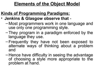 Elements of the Object Model
Kinds of Programming Paradigms:
• Jenkins & Glasgow observe that -
–Most programmers work in one language and
use only one programming style.
–They program in a paradigm enforced by the
language they use.
–Frequently they have not been exposed to
alternate ways of thinking about a problem
and
–Hence have difficulty in seeing the advantage
of choosing a style more appropriate to the
problem at hand.
 