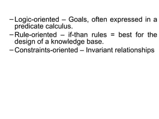 –Logic-oriented – Goals, often expressed in a
predicate calculus.
–Rule-oriented – if-than rules = best for the
design of a knowledge base.
–Constraints-oriented – Invariant relationships
 