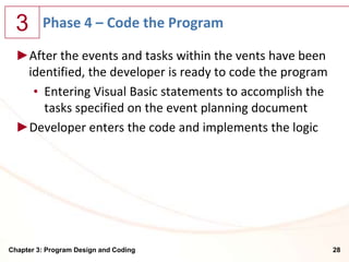 3      Phase 4 – Code the Program

  ►After the events and tasks within the vents have been
   identified, the developer is ready to code the program
    • Entering Visual Basic statements to accomplish the
      tasks specified on the event planning document
  ►Developer enters the code and implements the logic




Chapter 3: Program Design and Coding                        28
 