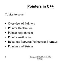 Computer Skills2 for Scientific
Colleges
2
Pointers in C++
Topics to cover:
• Overview of Pointers
• Pointer Declaration
• Pointer Assignment
• Pointer Arithmetic
• Relations Between Pointers and Arrays
• Pointers and Strings
 
