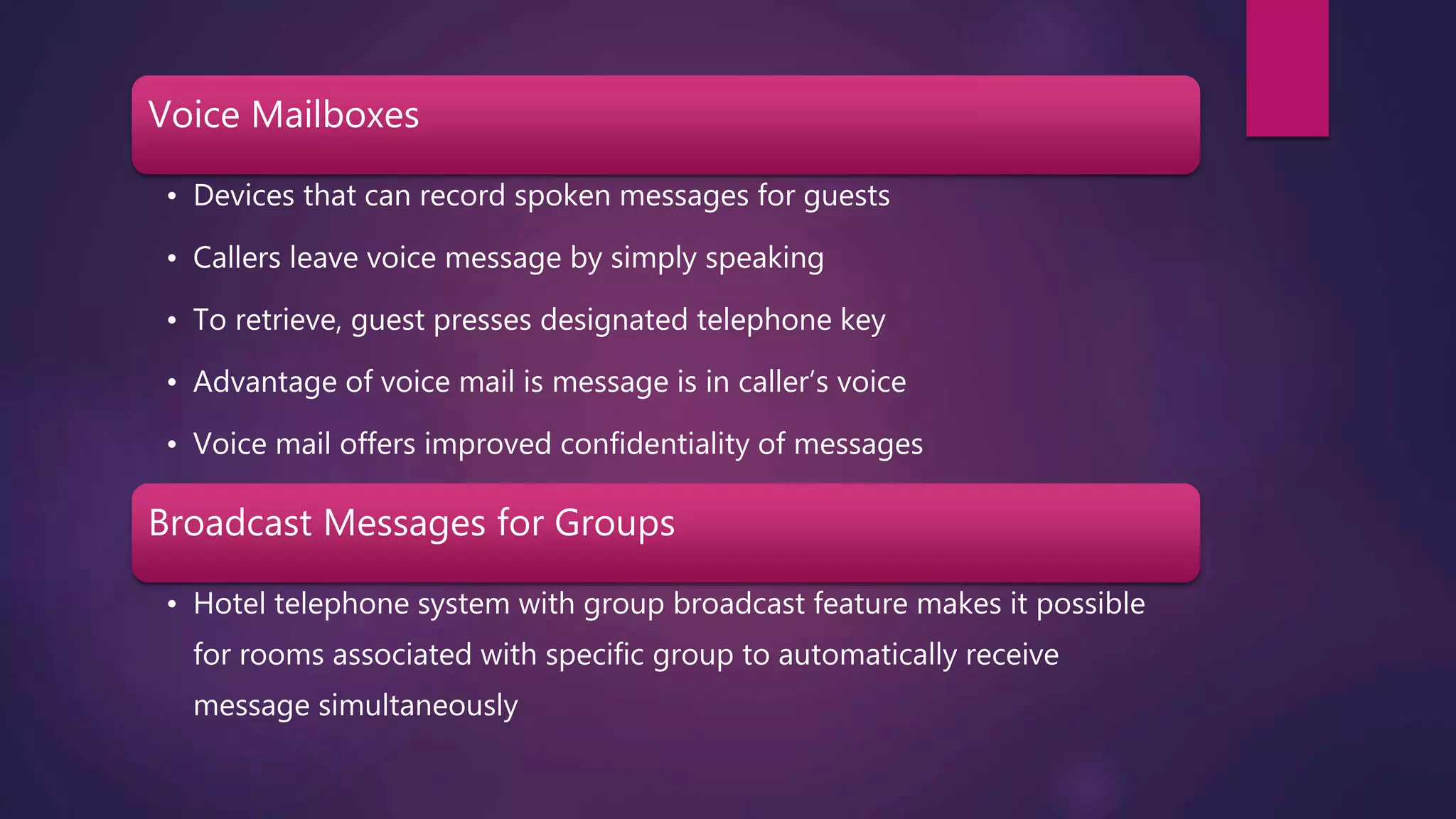 Voice Mailboxes
• Devices that can record spoken messages for guests
• Callers leave voice message by simply speaking
• To retrieve, guest presses designated telephone key
• Advantage of voice mail is message is in caller’s voice
• Voice mail offers improved confidentiality of messages
Broadcast Messages for Groups
• Hotel telephone system with group broadcast feature makes it possible
for rooms associated with specific group to automatically receive
message simultaneously
 