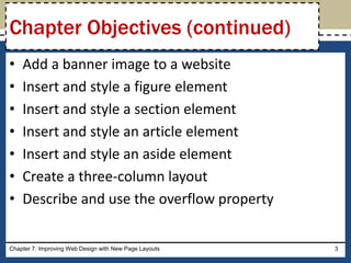• Add a banner image to a website
• Insert and style a figure element
• Insert and style a section element
• Insert and style an article element
• Insert and style an aside element
• Create a three-column layout
• Describe and use the overflow property
Chapter 7: Improving Web Design with New Page Layouts 3
Chapter Objectives (continued)
 