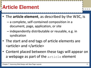 • The article element, as described by the W3C, is
– a complete, self-contained composition in a
document, page, application, or site
– independently distributable or reusable, e.g. in
syndication
• The start and end tags of article elements are
<article> and </article>
• Content placed between these tags will appear on
a webpage as part of the article element
Chapter 7: Improving Web Design with New Page Layouts 5
Article Element
 