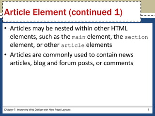 • Articles may be nested within other HTML
elements, such as the main element, the section
element, or other article elements
• Articles are commonly used to contain news
articles, blog and forum posts, or comments
Chapter 7: Improving Web Design with New Page Layouts 6
Article Element (continued 1)
 