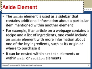 • The aside element is used as a sidebar that
contains additional information about a particular
item mentioned within another element
• For example, if an article on a webpage contains a
recipe and a list of ingredients, one could include
an aside element with more information about
one of the key ingredients, such as its origin or
where to purchase it
• It can be nested within article elements or
within main or section elements
Chapter 7: Improving Web Design with New Page Layouts 8
Aside Element
 