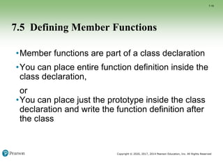Copyright © 2020, 2017, 2014 Pearson Education, Inc. All Rights Reserved
7.5 Defining Member Functions
•Member functions are part of a class declaration
•You can place entire function definition inside the
class declaration,
or
•You can place just the prototype inside the class
declaration and write the function definition after
the class
7-19
 