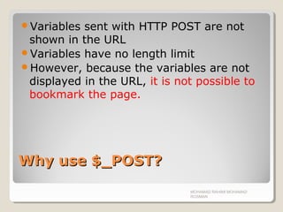 Why use $_POST?Why use $_POST?
Variables sent with HTTP POST are not
shown in the URL
Variables have no length limit
However, because the variables are not
displayed in the URL, it is not possible to
bookmark the page.
MOHAMAD RAHIMI MOHAMAD
ROSMAN
 