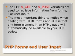 PHP Forms and User InputPHP Forms and User Input
The PHP $_GET and $_POST variables are
used to retrieve information from forms,
like user input.
The most important thing to notice when
dealing with HTML forms and PHP is that
any form element in an HTML page will
automatically be available to your PHP
scripts.
MOHAMAD RAHIMI MOHAMAD
ROSMAN
 