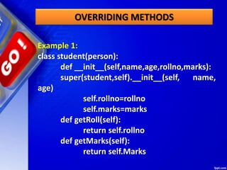 Example 1:
class student(person):
def __init__(self,name,age,rollno,marks):
super(student,self).__init__(self, name,
age)
self.rollno=rollno
self.marks=marks
def getRoll(self):
return self.rollno
def getMarks(self):
return self.Marks
OVERRIDING METHODS
 