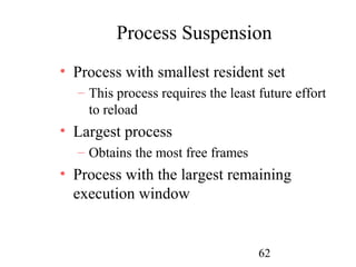 Process Suspension
• Process with smallest resident set
  – This process requires the least future effort
    to reload
• Largest process
  – Obtains the most free frames
• Process with the largest remaining
  execution window


                                    62
 