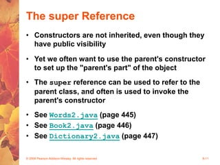 © 2004 Pearson Addison-Wesley. All rights reserved 8-11
The super Reference
• Constructors are not inherited, even though they
have public visibility
• Yet we often want to use the parent's constructor
to set up the "parent's part" of the object
• The super reference can be used to refer to the
parent class, and often is used to invoke the
parent's constructor
• See Words2.java (page 445)
• See Book2.java (page 446)
• See Dictionary2.java (page 447)
 
