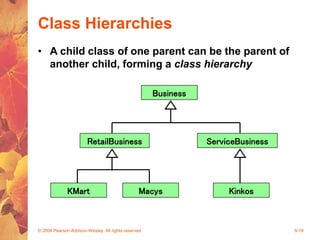 © 2004 Pearson Addison-Wesley. All rights reserved 8-19
Class Hierarchies
• A child class of one parent can be the parent of
another child, forming a class hierarchy
Business
KMart Macys
ServiceBusiness
Kinkos
RetailBusiness
 