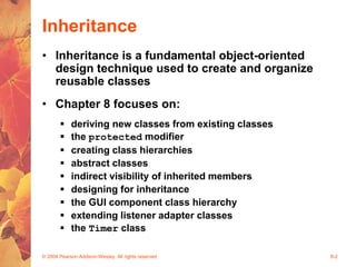 © 2004 Pearson Addison-Wesley. All rights reserved 8-2
Inheritance
• Inheritance is a fundamental object-oriented
design technique used to create and organize
reusable classes
• Chapter 8 focuses on:
 deriving new classes from existing classes
 the protected modifier
 creating class hierarchies
 abstract classes
 indirect visibility of inherited members
 designing for inheritance
 the GUI component class hierarchy
 extending listener adapter classes
 the Timer class
 