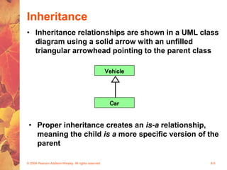 © 2004 Pearson Addison-Wesley. All rights reserved 8-5
Inheritance
• Inheritance relationships are shown in a UML class
diagram using a solid arrow with an unfilled
triangular arrowhead pointing to the parent class
Vehicle
Car
• Proper inheritance creates an is-a relationship,
meaning the child is a more specific version of the
parent
 