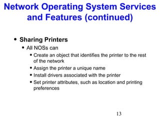 13
Network Operating System Services
and Features (continued)
• Sharing Printers
• All NOSs can
• Create an object that identifies the printer to the rest
of the network
• Assign the printer a unique name
• Install drivers associated with the printer
• Set printer attributes, such as location and printing
preferences
 