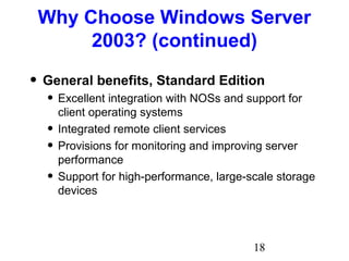 18
Why Choose Windows Server
2003? (continued)
• General benefits, Standard Edition
• Excellent integration with NOSs and support for
client operating systems
• Integrated remote client services
• Provisions for monitoring and improving server
performance
• Support for high-performance, large-scale storage
devices
 