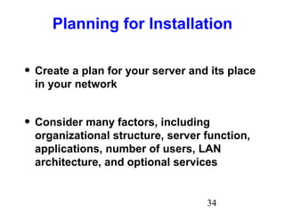 34
Planning for Installation
• Create a plan for your server and its place
in your network
• Consider many factors, including
organizational structure, server function,
applications, number of users, LAN
architecture, and optional services
 