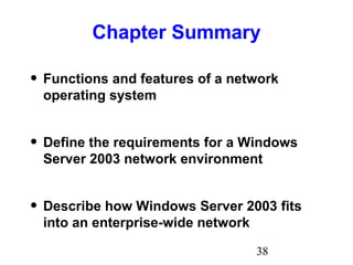 38
Chapter Summary
• Functions and features of a network
operating system
• Define the requirements for a Windows
Server 2003 network environment
• Describe how Windows Server 2003 fits
into an enterprise-wide network
 