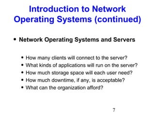 7
Introduction to Network
Operating Systems (continued)
• Network Operating Systems and Servers
• How many clients will connect to the server?
• What kinds of applications will run on the server?
• How much storage space will each user need?
• How much downtime, if any, is acceptable?
• What can the organization afford?
 