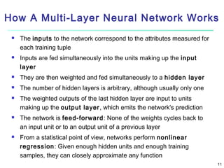 How A Multi-Layer Neural Network Works




The inputs to the network correspond to the attributes measured for
each training tuple
Inputs are fed simultaneously into the units making up the input
layer



They are then weighted and fed simultaneously to a hidden layer



The number of hidden layers is arbitrary, although usually only one







The weighted outputs of the last hidden layer are input to units
making up the output layer, which emits the network's prediction
The network is feed-forward: None of the weights cycles back to
an input unit or to an output unit of a previous layer
From a statistical point of view, networks perform nonlinear
regression: Given enough hidden units and enough training
samples, they can closely approximate any function
11

 