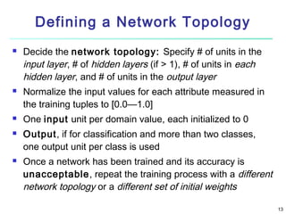 Defining a Network Topology









Decide the network topology: Specify # of units in the
input layer, # of hidden layers (if > 1), # of units in each
hidden layer, and # of units in the output layer
Normalize the input values for each attribute measured in
the training tuples to [0.0—1.0]
One input unit per domain value, each initialized to 0
Output, if for classification and more than two classes,
one output unit per class is used
Once a network has been trained and its accuracy is
unacceptable, repeat the training process with a different
network topology or a different set of initial weights
13

 