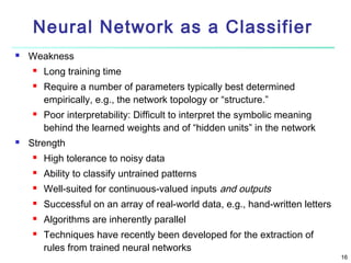 Neural Network as a Classifier


Weakness







Long training time
Require a number of parameters typically best determined
empirically, e.g., the network topology or “structure.”
Poor interpretability: Difficult to interpret the symbolic meaning
behind the learned weights and of “hidden units” in the network

Strength


High tolerance to noisy data



Ability to classify untrained patterns



Well-suited for continuous-valued inputs and outputs



Successful on an array of real-world data, e.g., hand-written letters



Algorithms are inherently parallel



Techniques have recently been developed for the extraction of
rules from trained neural networks

16

 