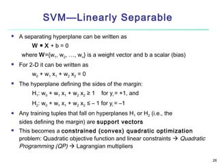 SVM—Linearly Separable


A separating hyperplane can be written as
W ●X+b=0
where W={w1, w2, …, wn} is a weight vector and b a scalar (bias)



For 2-D it can be written as
w0 + w1 x1 + w2 x2 = 0



The hyperplane defining the sides of the margin:
H1: w0 + w1 x1 + w2 x2 ≥ 1

for yi = +1, and

H2: w0 + w1 x1 + w2 x2 ≤ – 1 for yi = –1




Any training tuples that fall on hyperplanes H1 or H2 (i.e., the
sides defining the margin) are support vectors
This becomes a constrained (convex) quadratic optimization
problem: Quadratic objective function and linear constraints  Quadratic
Programming (QP)  Lagrangian multipliers
26

 