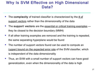 Why Is SVM Effective on High Dimensional
Data?


The complexity of trained classifier is characterized by the # of
support vectors rather than the dimensionality of the data



The support vectors are the essential or critical training examples —
they lie closest to the decision boundary (MMH)



If all other training examples are removed and the training is repeated,
the same separating hyperplane would be found



The number of support vectors found can be used to compute an
(upper) bound on the expected error rate of the SVM classifier, which
is independent of the data dimensionality



Thus, an SVM with a small number of support vectors can have good
generalization, even when the dimensionality of the data is high
27

 