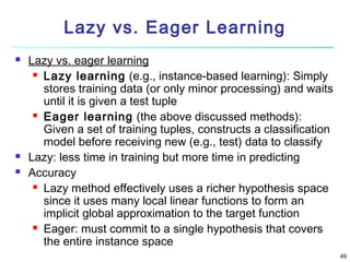 Lazy vs. Eager Learning





Lazy vs. eager learning
 Lazy learning (e.g., instance-based learning): Simply
stores training data (or only minor processing) and waits
until it is given a test tuple
 Eager learning (the above discussed methods):
Given a set of training tuples, constructs a classification
model before receiving new (e.g., test) data to classify
Lazy: less time in training but more time in predicting
Accuracy
 Lazy method effectively uses a richer hypothesis space
since it uses many local linear functions to form an
implicit global approximation to the target function
 Eager: must commit to a single hypothesis that covers
the entire instance space
49

 