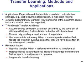 Transfer Learning: Methods and
Applications








Applications: Especially useful when data is outdated or distribution
changes, e.g., Web document classification, e-mail spam filtering
Instance-based transfer learning: Reweight some of the data from source
tasks and use it to learn the target task
TrAdaBoost (Transfer AdaBoost)
 Assume source and target data each described by the same set of
attributes (features) & class labels, but rather diff. distributions
 Require only labeling a small amount of target data
 Use source data in training: When a source tuple is misclassified,
reduce the weight of such tupels so that they will have less effect on
the subsequent classifier
Research issues
 Negative transfer: When it performs worse than no transfer at all
 Heterogeneous transfer learning: Transfer knowledge from different
feature space or multiple source domains
 Large-scale transfer learning
64

 