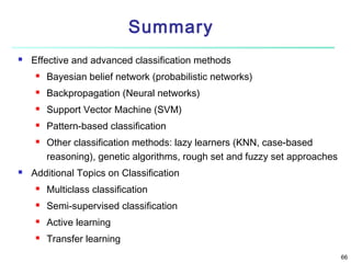 Summary


Effective and advanced classification methods


Bayesian belief network (probabilistic networks)



Backpropagation (Neural networks)



Support Vector Machine (SVM)



Pattern-based classification





Other classification methods: lazy learners (KNN, case-based
reasoning), genetic algorithms, rough set and fuzzy set approaches

Additional Topics on Classification


Multiclass classification



Semi-supervised classification



Active learning



Transfer learning
66

 