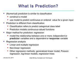 What Is Prediction?








(Numerical) prediction is similar to classification
 construct a model
 use model to predict continuous or ordered value for a given input
Prediction is different from classification
 Classification refers to predict categorical class label
 Prediction models continuous-valued functions
Major method for prediction: regression
 model the relationship between one or more independent or
predictor variables and a dependent or response variable
Regression analysis
 Linear and multiple regression
 Non-linear regression
 Other regression methods: generalized linear model, Poisson
regression, log-linear models, regression trees

January 20, 2014

Data Mining: Concepts and Techniques

72

 