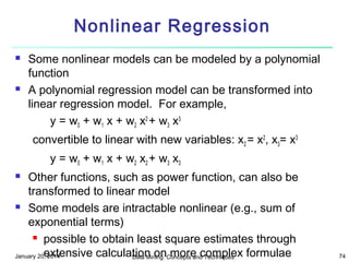 Nonlinear Regression




Some nonlinear models can be modeled by a polynomial
function
A polynomial regression model can be transformed into
linear regression model. For example,
y = w0 + w1 x + w2 x2 + w3 x3
convertible to linear with new variables: x2 = x2, x3= x3
y = w0 + w1 x + w2 x2 + w3 x3

Other functions, such as power function, can also be
transformed to linear model
 Some models are intractable nonlinear (e.g., sum of
exponential terms)
 possible to obtain least square estimates through
extensive calculation onConcepts and Techniques formulae
January 20, 2014
Data Mining: more complex


74

 
