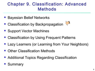 Chapter 9. Classification: Advanced
Methods


Bayesian Belief Networks



Classification by Backpropagation



Support Vector Machines



Classification by Using Frequent Patterns



Lazy Learners (or Learning from Your Neighbors)



Other Classification Methods



Additional Topics Regarding Classification



Summary
8

 