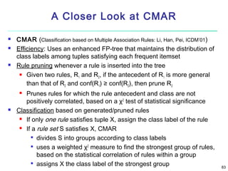 A Closer Look at CMAR





CMAR (Classification based on Multiple Association Rules: Li, Han, Pei, ICDM’01)
Efficiency: Uses an enhanced FP-tree that maintains the distribution of
class labels among tuples satisfying each frequent itemset
Rule pruning whenever a rule is inserted into the tree
 Given two rules, R and R , if the antecedent of R is more general
1
2
1
than that of R2 and conf(R1) ≥ conf(R2), then prune R2
Prunes rules for which the rule antecedent and class are not
positively correlated, based on a χ2 test of statistical significance
Classification based on generated/pruned rules
 If only one rule satisfies tuple X, assign the class label of the rule
 If a rule set S satisfies X, CMAR

divides S into groups according to class labels

uses a weighted χ2 measure to find the strongest group of rules,
based on the statistical correlation of rules within a group

assigns X the class label of the strongest group




83

 