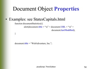 Document Object Properties
• Examples: see StatesCapitals.html
function documentStatistics(){
alert(document.title + “n” + document.URL + “n” +
document.lastModified);
}

document.title = “WebAdventure, Inc.”;

JavaScript, Third Edition

14

 