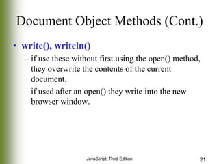 Document Object Methods (Cont.)
• write(), writeln()
– if use these without first using the open() method,
they overwrite the contents of the current
document.
– if used after an open() they write into the new
browser window.

JavaScript, Third Edition

21

 