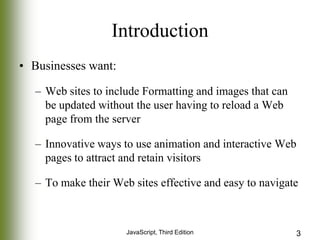 Introduction
• Businesses want:
– Web sites to include Formatting and images that can
be updated without the user having to reload a Web
page from the server
– Innovative ways to use animation and interactive Web
pages to attract and retain visitors
– To make their Web sites effective and easy to navigate

JavaScript, Third Edition

3

 