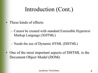 Introduction (Cont.)
• These kinds of effects:
– Cannot be created with standard Extensible Hypertext
Markup Language (XHTML)
– Needs the use of Dynamic HTML (DHTML)

• One of the most important aspects of DHTML is the
Document Object Model (DOM)

JavaScript, Third Edition

4

 
