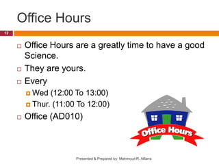 Office Hours
 Office Hours are a greatly time to have a good
Science.
 They are yours.
 Every
 Wed (12:00 To 13:00)
 Thur. (11:00 To 12:00)
 Office (AD010)
12
Presented & Prepared by: Mahmoud R. Alfarra
 
