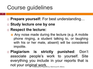Course guidelines
 Prepare yourself: For best understanding…
 Study lecture one by one
 Respect the lecture:
 Any noise made during the lecture (e.g. A mobile
phone ringing, a student talking to, or laughing
with his or her mate, absent) will be considered
impolite.
 Plagiarism is strictly punished: Don’t
associate people’s work to yourself. Site
everything you include in your reports that is
not your original work.
7
Presented & Prepared by: Mahmoud R. Alfarra
 